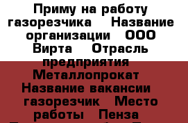 Приму на работу газорезчика. › Название организации ­ ООО“Вирта“ › Отрасль предприятия ­ Металлопрокат › Название вакансии ­ газорезчик › Место работы ­ Пенза - Пензенская обл., Пенза г. Работа » Вакансии   . Пензенская обл.